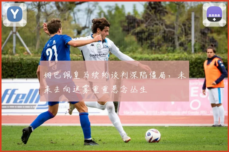 姆巴佩皇马续约谈判深陷僵局，未来去向迷雾重重悬念丛生