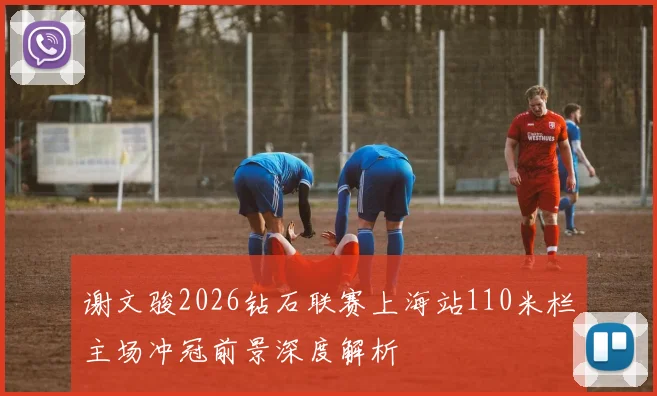 谢文骏2026钻石联赛上海站110米栏主场冲冠前景深度解析