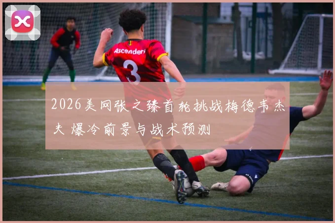 2026美网张之臻首轮挑战梅德韦杰夫 爆冷前景与战术预测