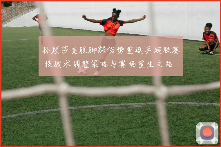 孙颖莎克服脚踝伤势重返乒超联赛 技战术调整策略与赛场重生之路
