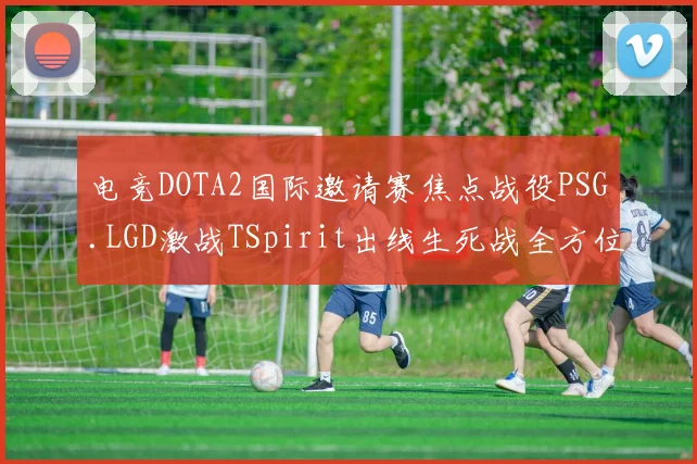 电竞DOTA2国际邀请赛焦点战役PSG.LGD激战TSpirit出线生死战全方位赛前深度解读