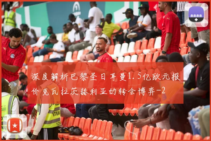 深度解析巴黎圣日耳曼1.5亿欧元报价克瓦拉茨赫利亚的转会博弈