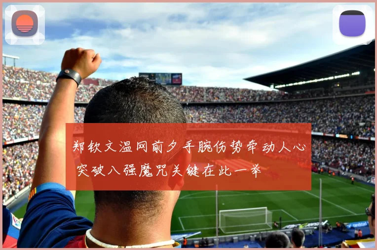 郑钦文温网前夕手腕伤势牵动人心 突破八强魔咒关键在此一举