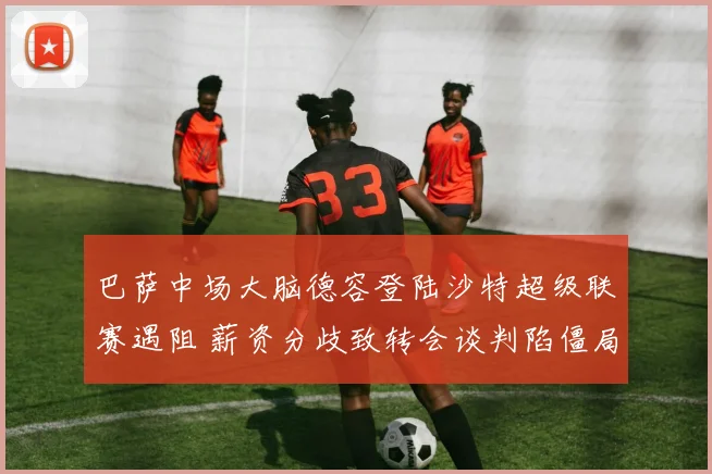巴萨中场大脑德容登陆沙特超级联赛遇阻 薪资分歧致转会谈判陷僵局