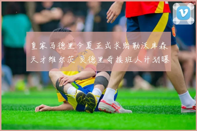 皇家马德里今夏正式求购勒沃库森天才维尔茨 莫德里奇接班人计划曝光内幕