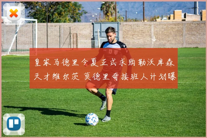 皇家马德里今夏正式求购勒沃库森天才维尔茨 莫德里奇接班人计划曝光内幕