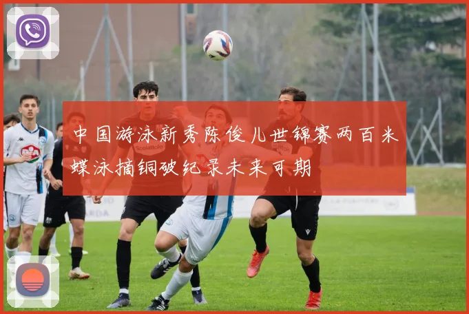 中国游泳新秀陈俊儿世锦赛两百米蝶泳摘铜破纪录未来可期
