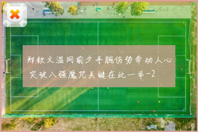 郑钦文温网前夕手腕伤势牵动人心 突破八强魔咒关键在此一举