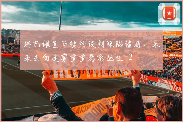 姆巴佩皇马续约谈判深陷僵局，未来去向迷雾重重悬念丛生