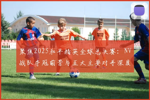 聚焦2025和平精英全球总决赛:NV战队夺冠前景与五大主要对手深度透视