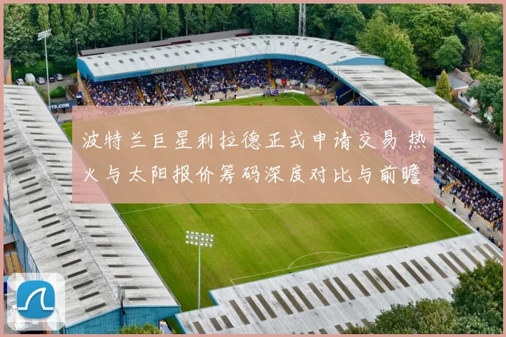 波特兰巨星利拉德正式申请交易 热火与太阳报价筹码深度对比与前瞻