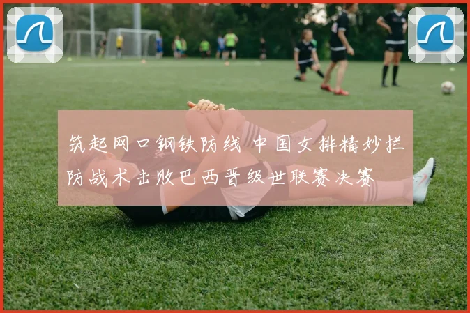 筑起网口钢铁防线 中国女排精妙拦防战术击败巴西晋级世联赛决赛