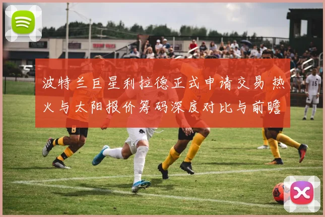 波特兰巨星利拉德正式申请交易 热火与太阳报价筹码深度对比与前瞻