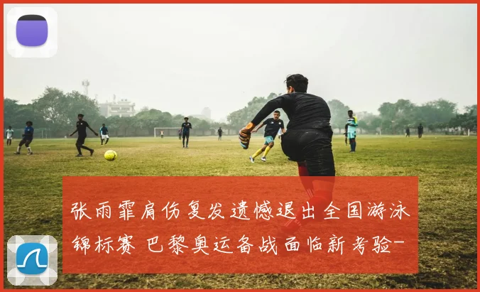 张雨霏肩伤复发遗憾退出全国游泳锦标赛 巴黎奥运备战面临新考验